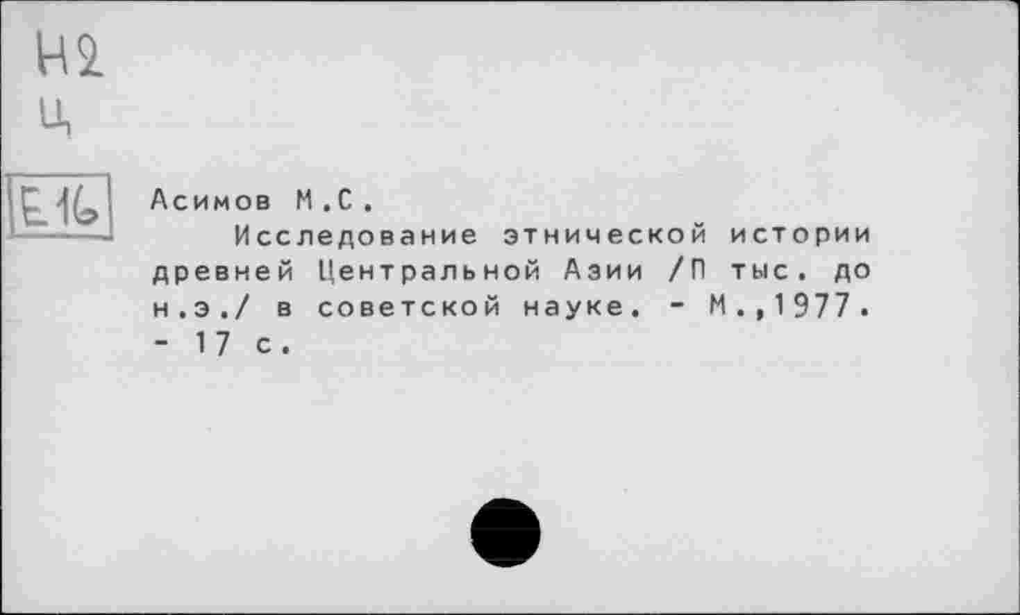 ﻿НІ u,
Lit
Асимов M . С .
Исследование этнической истории древней Центральной Азии /П тыс. до н.э./ в советской науке. - М . ,1977. - 17 с.